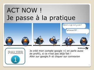 ACT NOW !
Je passe à la pratique




       Je créé mon compte google +( on parle aussi
       de profil), si ce n’est pas déjà fait !
       Aller sur google.fr et cliquer sur connexion
  1
                                                      8
 