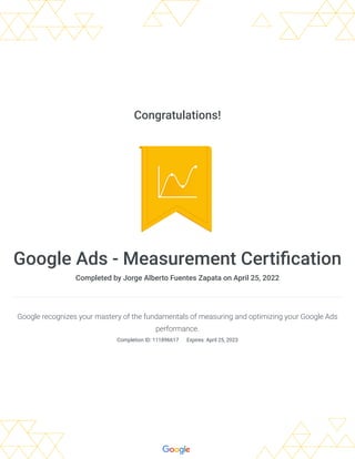 Congratulations!
Google Ads - Measurement Certification
Completed by Jorge Alberto Fuentes Zapata on April 25, 2022
Google recognizes your mastery of the fundamentals of measuring and optimizing your Google Ads
performance.
Completion ID: 111896617 
Expires: April 25, 2023
 
