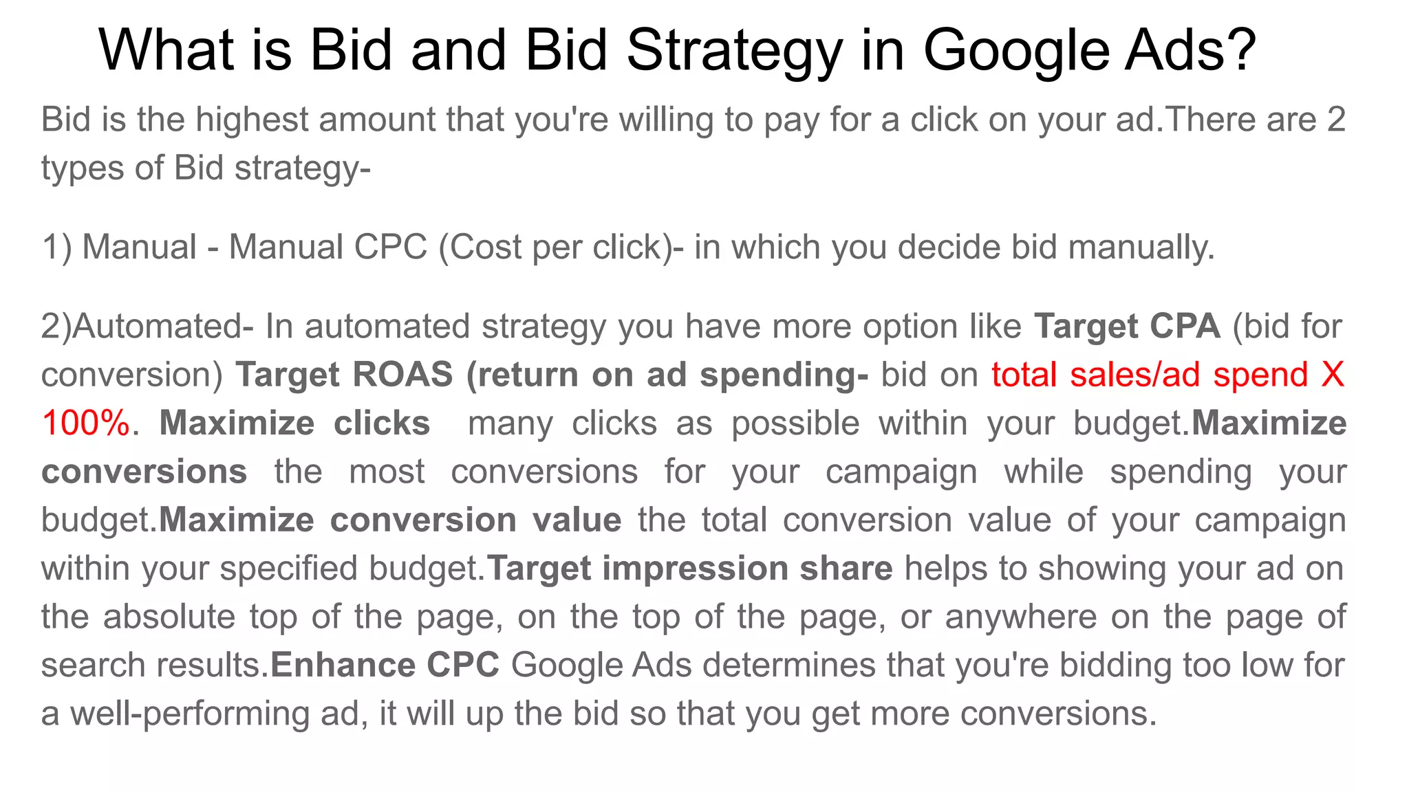 What is Bid and Bid Strategy in Google Ads?
Bid is the highest amount that you're willing to pay for a click on your ad.There are 2
types of Bid strategy-
1) Manual - Manual CPC (Cost per click)- in which you decide bid manually.
2)Automated- In automated strategy you have more option like Target CPA (bid for
conversion) Target ROAS (return on ad spending- bid on total sales/ad spend X
100%. Maximize clicks many clicks as possible within your budget.Maximize
conversions the most conversions for your campaign while spending your
budget.Maximize conversion value the total conversion value of your campaign
within your specified budget.Target impression share helps to showing your ad on
the absolute top of the page, on the top of the page, or anywhere on the page of
search results.Enhance CPC Google Ads determines that you're bidding too low for
a well-performing ad, it will up the bid so that you get more conversions.
 