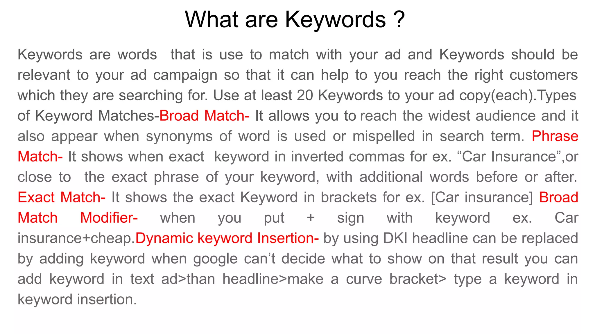 What are Keywords ?
Keywords are words that is use to match with your ad and Keywords should be
relevant to your ad campaign so that it can help to you reach the right customers
which they are searching for. Use at least 20 Keywords to your ad copy(each).Types
of Keyword Matches-Broad Match- It allows you to reach the widest audience and it
also appear when synonyms of word is used or mispelled in search term. Phrase
Match- It shows when exact keyword in inverted commas for ex. “Car Insurance”,or
close to the exact phrase of your keyword, with additional words before or after.
Exact Match- It shows the exact Keyword in brackets for ex. [Car insurance] Broad
Match Modifier- when you put + sign with keyword ex. Car
insurance+cheap.Dynamic keyword Insertion- by using DKI headline can be replaced
by adding keyword when google can’t decide what to show on that result you can
add keyword in text ad>than headline>make a curve bracket> type a keyword in
keyword insertion.
 