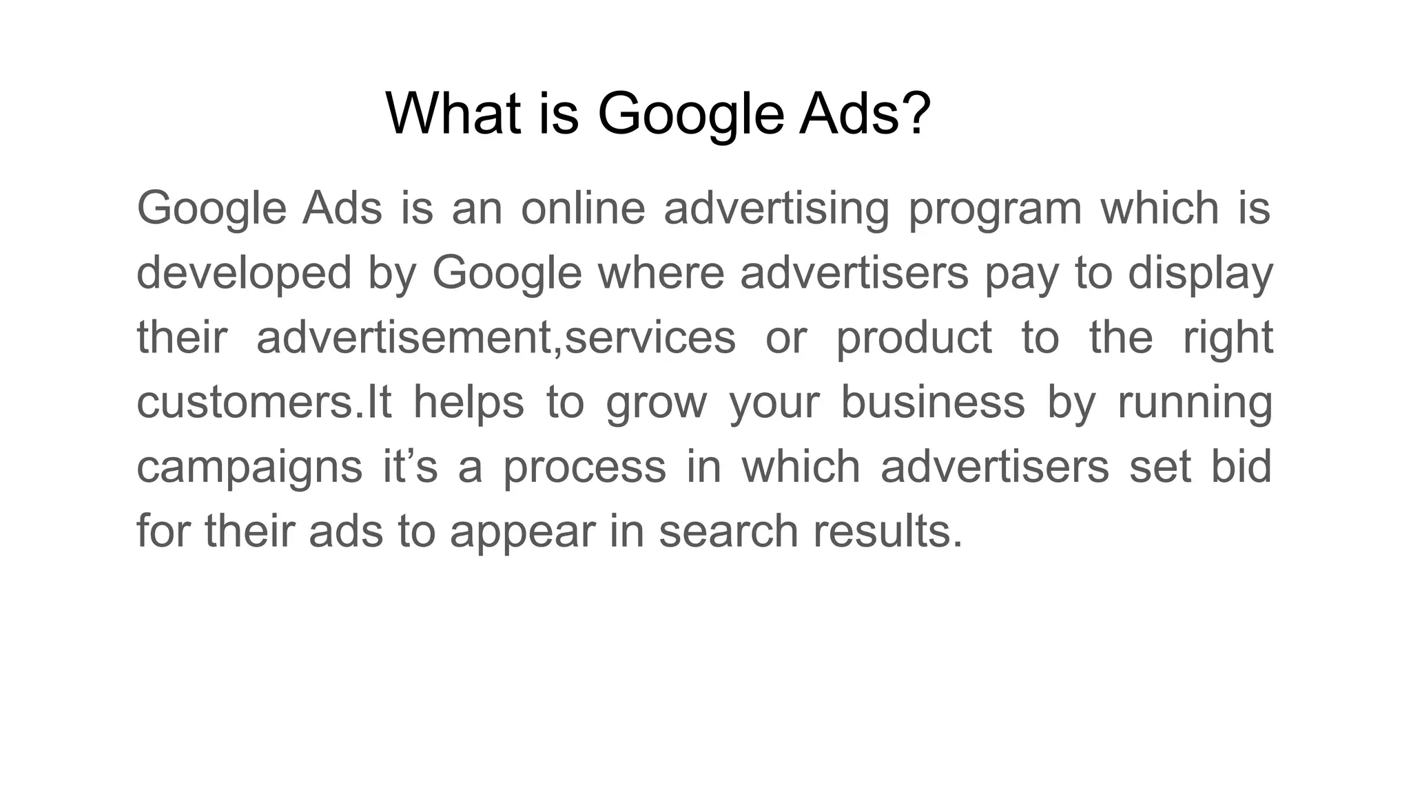 What is Google Ads?
Google Ads is an online advertising program which is
developed by Google where advertisers pay to display
their advertisement,services or product to the right
customers.It helps to grow your business by running
campaigns it’s a process in which advertisers set bid
for their ads to appear in search results.
 