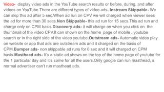 Video- display video ads in the YouTube search results or before, during, and after
videos on YouTube.There are different types of video ads- Instream Skippable- We
can skip this ad after 5 sec.When ad run on CPV we will charged when viewer sees
the ad for more than 30 secs.Non Skippable- this ad run for 15 secs.This ad run and
charge only on CPM basis.Discovery ads- it will charge on when you click on the
thumbnail of the video CPV.It can shown on the home page of mobile , youtube
search or in the right side of the video youtube.Outstream ads- Automatic video play
on website or app that ads are outstream ads and it charged on the basis of
CPM.Bumper ads- non skippable ad runs for 6 sec and it will charged on CPM
basis.Masthead ads- It’s a static ad shows on the top of the home page of youtube for
the 1 particular day and it’s same for all the users.Only google can run masthead, a
normal advertiser can’t run masthead ads.
 