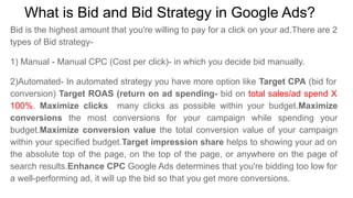 What is Bid and Bid Strategy in Google Ads?
Bid is the highest amount that you're willing to pay for a click on your ad.There are 2
types of Bid strategy-
1) Manual - Manual CPC (Cost per click)- in which you decide bid manually.
2)Automated- In automated strategy you have more option like Target CPA (bid for
conversion) Target ROAS (return on ad spending- bid on total sales/ad spend X
100%. Maximize clicks many clicks as possible within your budget.Maximize
conversions the most conversions for your campaign while spending your
budget.Maximize conversion value the total conversion value of your campaign
within your specified budget.Target impression share helps to showing your ad on
the absolute top of the page, on the top of the page, or anywhere on the page of
search results.Enhance CPC Google Ads determines that you're bidding too low for
a well-performing ad, it will up the bid so that you get more conversions.
 