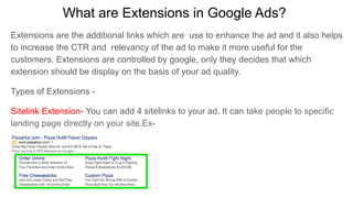 What are Extensions in Google Ads?
Extensions are the additional links which are use to enhance the ad and it also helps
to increase the CTR and relevancy of the ad to make it more useful for the
customers. Extensions are controlled by google, only they decides that which
extension should be display on the basis of your ad quality.
Types of Extensions -
Sitelink Extension- You can add 4 sitelinks to your ad. It can take people to specific
landing page directly on your site.Ex-
 
