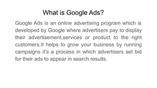 What is Google Ads?
Google Ads is an online advertising program which is
developed by Google where advertisers pay to display
their advertisement,services or product to the right
customers.It helps to grow your business by running
campaigns it’s a process in which advertisers set bid
for their ads to appear in search results.
 