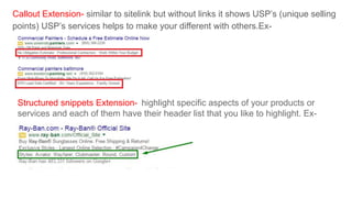 Callout Extension- similar to sitelink but without links it shows USP’s (unique selling
points) USP’s services helps to make your different with others.Ex-
Structured snippets Extension- highlight specific aspects of your products or
services and each of them have their header list that you like to highlight. Ex-
 