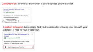 Call Extension- additional information is your business phone number.
Location Extension- help people find your locations by showing your ads with your
address, a map to your location.Ex-
 