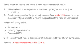 Some important factors that helps to rank your ad on search result-
1. Bid- maximum amount you set in auction to get higher rank than your
competitors.
2. Quality score- a rating factor given by google from scale 1-10 depends up on
the quality of your website to decide the position of the rank on search result.
Factors of Quality score-
- Ad relevance
- Landing page relevance
- Expected CTR
CTR - (click through rate) is the number of clicks divided by ad shown by the user.
Formula - Click / Impressions x100= CTR %
 