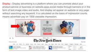 Display - Display advertising is a platform where you can promote about your
product,service or business on website,apps,social media through banners or in the
form of test,image,video and audio. And display ad appear on website or any page
without searching any keyword. It is calculated on the basis of impression counts
means advertiser pay on 1000 viewable impression.
 