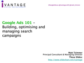 #GoogleAds101	@ivantage	with	@matt_trimmer
Matt Trimmer 
Principal Consultant & Managing Director
These Slides:
http://www.slideshare.net/ivantage
Google Ads 101 -
Building, optimising and
managing search
campaigns
 