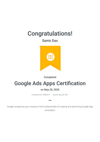 Congratulations!
Samir Das
Completed
Google Ads Apps Certiﬁcation
on May 28, 2020
Completion ID: 49900474 Expires: May 28, 2021
Google recognizes your mastery of the fundamentals of creating and optimizing Google App
campaigns.
 