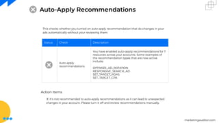 marketingauditor.com
Auto-Apply Recommendations
This checks whether you turned on auto apply recommendation that do changes in your
ads automatically without your reviewing them
Status Check Description
Auto apply
recommendations
You have enabled auto-apply recommendations for 7
resources across your accounts. Some examples of
the recommendation types that are now active
include:
OPTIMIZE_AD_ROTATION
RESPONSIVE_SEARCH_AD
SET_TARGET_ROAS
SET_TARGET_CPA
Action Items
⦿ It's not recommended to auto-apply recommendations as it can lead to unexpected
changes in your account. Please turn it off and review recommendations manually.
 