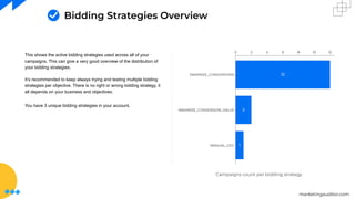 marketingauditor.com
Bidding Strategies Overview
This shows the active bidding strategies used across all of your
campaigns. This can give a very good overview of the distribution of
your bidding strategies.
It’s recommended to keep always trying and testing multiple bidding
strategies per objective. There is no right or wrong bidding strategy, it
all depends on your business and objectives.
You have 3 unique bidding strategies in your account.
Campaigns count per bidding strategy
 
