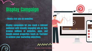 Display Campaign
-> Media-rich ads on websites
Display campaigns let you reach a relevant
audience with visually engaging ads as they
browse millions of websites, apps, and
Google-owned properties (such as YouTube)
to achieve your marketing objectives.
www.nidmindia.co
 