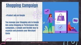 Shopping Campaign
www.nidmindia.co
->Product ads on Google
You manage your Shopping ads in Google
Ads using Shopping or Performance Max
campaigns, a simple and flexible way to
organize and promote your Merchant
Cente
 