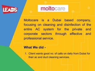 Moltocare is a Dubai based company,
focusing on cleaning and disinfection of the
entire AC system for the private and
corporate sectors through effective and
professional service.
What We did -
1. Client wants good no. of calls on daily from Dubai for
their ac and duct cleaning services.
 