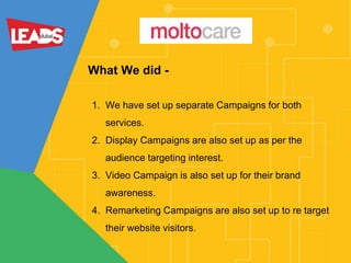 What We did -
1. We have set up separate Campaigns for both
services.
2. Display Campaigns are also set up as per the
audience targeting interest.
3. Video Campaign is also set up for their brand
awareness.
4. Remarketing Campaigns are also set up to re target
their website visitors.
 