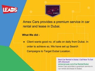 Amex Cars provides a premium service in car
rental and lease in Dubai.
What We did -
● Client wants good no. of calls on daily from Dubai. In
order to achieve so, We have set up Search
Campaigns to Target Dubai Location.
 