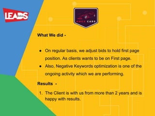 What We did -
● On regular basis, we adjust bids to hold first page
position. As clients wants to be on First page.
● Also, Negative Keywords optimization is one of the
ongoing activity which we are performing.
Results -
1. The Client is with us from more than 2 years and is
happy with results.
 