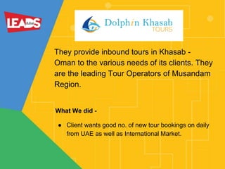 They provide inbound tours in Khasab -
Oman to the various needs of its clients. They
are the leading Tour Operators of Musandam
Region.
What We did -
● Client wants good no. of new tour bookings on daily
from UAE as well as International Market.
 