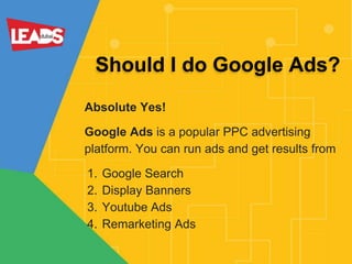 Should I do Google Ads?
Absolute Yes!
Google Ads is a popular PPC advertising
platform. You can run ads and get results from
1. Google Search
2. Display Banners
3. Youtube Ads
4. Remarketing Ads
 