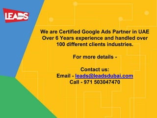 We are Certified Google Ads Partner in UAE
Over 6 Years experience and handled over
100 different clients industries.
For more details -
Contact us:
Email - leads@leadsdubai.com
Call - 971 503047470
 