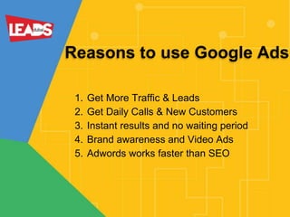 Reasons to use Google Ads
1. Get More Traffic & Leads
2. Get Daily Calls & New Customers
3. Instant results and no waiting period
4. Brand awareness and Video Ads
5. Adwords works faster than SEO
 