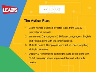 The Action Plan:
1. Client wanted qualified investor leads from UAE &
International markets.
2. We created Campaigns in 2 Different Languages - English
and Russia along with the landing pages.
3. Multiple Search Campaigns were set up. Each targeting
Multiple Locations.
4. Display & Remarketing campaigns were setup along with
RLSA campaign which impreoved the lead volume &
quality.
 
