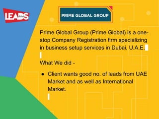 Prime Global Group (Prime Global) is a one-
stop Company Registration firm specializing
in business setup services in Dubai, U.A.E.
What We did -
● Client wants good no. of leads from UAE
Market and as well as International
Market.
 