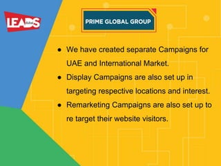 ● We have created separate Campaigns for
UAE and International Market.
● Display Campaigns are also set up in
targeting respective locations and interest.
● Remarketing Campaigns are also set up to
re target their website visitors.
 
