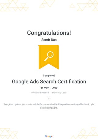 Congratulations!
Samir Das
Completed
Google Ads Search Certiﬁcation
on May 1, 2020
Completion ID: 49541376 Expires: May 1, 2021
Google recognizes your mastery of the fundamentals of building and customizing effective Google
Search campaigns.
 