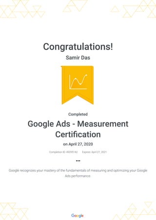 Congratulations!
Samir Das
Completed
Google Ads - Measurement
Certiﬁcation
on April 27, 2020
Completion ID: 49295142 Expires: April 27, 2021
Google recognizes your mastery of the fundamentals of measuring and optimizing your Google
Ads performance.
 