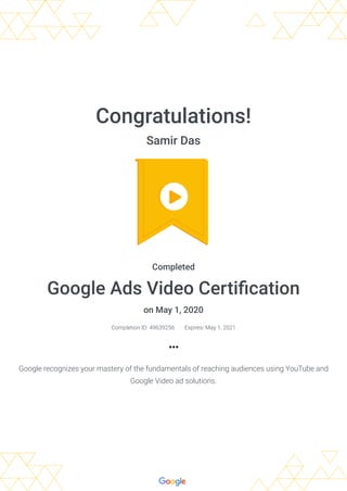 Congratulations!
Samir Das
Completed
Google Ads Video Certiﬁcation
on May 1, 2020
Completion ID: 49639256 Expires: May 1, 2021
Google recognizes your mastery of the fundamentals of reaching audiences using YouTube and
Google Video ad solutions.
 