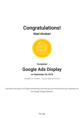 Congratulations!
Wael Alnahari
Completed
Google Ads Display
on September 20, 2018
Completion ID: 21234035 Expires: September 20, 2019
You know the basics of Display advertising, and how you can show ads to your audience via
the Google Display Network.
 