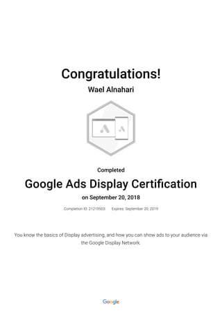 Congratulations!
Wael Alnahari
Completed
Google Ads Display Certi�cation
on September 20, 2018
Completion ID: 21219503 Expires: September 20, 2019
You know the basics of Display advertising, and how you can show ads to your audience via
the Google Display Network.
 