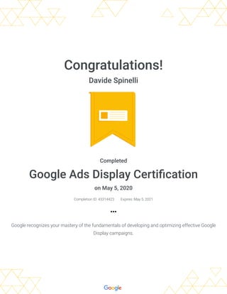 Congratulations!
Davide Spinelli
Completed
Google Ads Display Certi cation
on May 5, 2020
Completion ID: 43314423 Expires: May 5, 2021
Google recognizes your mastery of the fundamentals of developing and optimizing effective Google
Display campaigns.
 