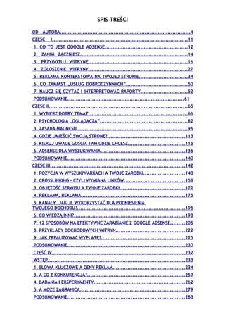 SPIS TREŚCI

OD AUTORA................................................................................4
CZĘŚĆ     I....................................................................................11
1. CO TO JEST GOOGLE ADSENSE...................................................12
2. ZANIM ZACZNIESZ..................................................................14
3. PRZYGOTUJ WITRYNĘ.............................................................16
4. ZGŁOSZENIE WITRYNY.............................................................27
5. REKLAMA KONTEKSTOWA NA TWOJEJ STRONIE..............................34
6. CO ZAMIAST „USŁUG DOBROCZYNNYCH”......................................50
7. NAUCZ SIĘ CZYTAĆ I INTERPRETOWAĆ RAPORTY.............................52
PODSUMOWANIE.......................................................................61
CZĘŚĆ II...................................................................................65
1. WYBIERZ DOBRY TEMAT...........................................................66
2. PSYCHOLOGIA „OGLĄDACZA”....................................................82
3. ZASADA MAGNESU..................................................................96
4. GDZIE UMIEŚCIĆ SWOJĄ STRONĘ?..............................................113
5. KIERUJ UWAGĘ GOŚCIA TAM GDZIE CHCESZ..................................115
6. ADSENSE DLA WYSZUKIWANIA..................................................135
PODSUMOWANIE......................................................................140
CZĘŚĆ III.................................................................................142
1. POZYCJA W WYSZUKIWARKACH A TWOJE ZAROBKI.........................143
2. CROSSLINKING – CZYLI WYMIANA LINKÓW....................................158
3. OBJĘTOŚĆ SERWISU A TWOJE ZAROBKI.......................................172
4. REKLAMA, REKLAMA..............................................................175
5. KANAŁY. JAK JE WYKORZYSTAĆ DLA PODNIESIENIA
TWOJEGO DOCHODU?.................................................................195
6. CO WIEDZĄ INNI?..................................................................198
7. 12 SPOSOBÓW NA EFEKTYWNE ZARABIANIE Z GOOGLE ADSENSE.........205
8. PRZYKŁADY DOCHODOWYCH WITRYN.........................................222
9. JAK ZREALIZOWAĆ WYPŁATĘ?..................................................225
PODSUMOWANIE......................................................................230
CZĘŚĆ IV................................................................................232
WSTĘP..................................................................................233
1. SŁOWA KLUCZOWE A CENY REKLAM...........................................234
3. A CO Z KONKURENCJĄ?..........................................................259
4. BADANIA I EKSPERYMENTY.......................................................262
5. A MOŻE ZAGRANICĄ...............................................................279
PODSUMOWANIE......................................................................283
 