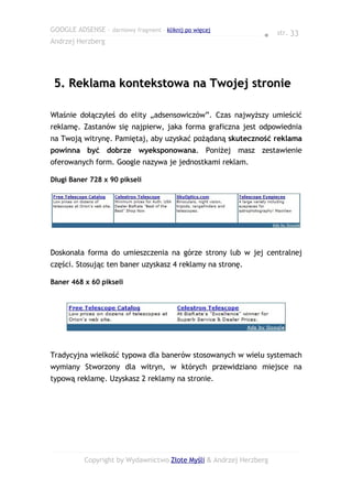 GOOGLE ADSENSE – darmowy fragment – kliknij po więcej
                                                                ● str. 33
Andrzej Herzberg




 5. Reklama kontekstowa na Twojej stronie

Właśnie dołączyłeś do elity „adsensowiczów”. Czas najwyższy umieścić
reklamę. Zastanów się najpierw, jaka forma graficzna jest odpowiednia
na Twoją witrynę. Pamiętaj, aby uzyskać pożądaną skuteczność reklama
powinna być dobrze wyeksponowana. Poniżej masz zestawienie
oferowanych form. Google nazywa je jednostkami reklam.

Długi Baner 728 x 90 pikseli




Doskonała forma do umieszczenia na górze strony lub w jej centralnej
części. Stosując ten baner uzyskasz 4 reklamy na stronę.

Baner 468 x 60 pikseli




Tradycyjna wielkość typowa dla banerów stosowanych w wielu systemach
wymiany Stworzony dla witryn, w których przewidziano miejsce na
typową reklamę. Uzyskasz 2 reklamy na stronie.




           Copyright by Wydawnictwo Złote Myśli & Andrzej Herzberg
 