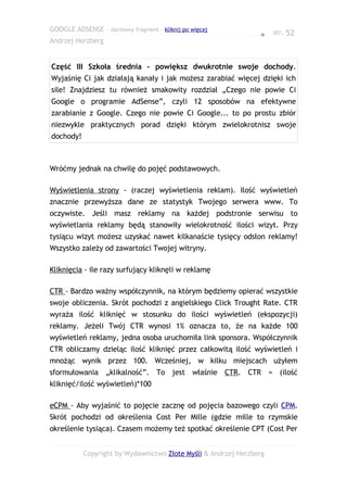 GOOGLE ADSENSE – darmowy fragment – kliknij po więcej
                                                                ● str. 52
Andrzej Herzberg


Część III Szkoła średnia - powiększ dwukrotnie swoje dochody.
Wyjaśnię Ci jak działają kanały i jak możesz zarabiać więcej dzięki ich
sile! Znajdziesz tu również smakowity rozdział „Czego nie powie Ci
Google o programie AdSense”, czyli 12 sposobów na efektywne
zarabianie z Google. Czego nie powie Ci Google... to po prostu zbiór
niezwykle praktycznych porad dzięki którym zwielokrotnisz swoje
dochody!



Wróćmy jednak na chwilę do pojęć podstawowych.

Wyświetlenia strony - (raczej wyświetlenia reklam). Ilość wyświetleń
znacznie przewyższa dane ze statystyk Twojego serwera www. To
oczywiste. Jeśli masz reklamy na każdej podstronie serwisu to
wyświetlania reklamy będą stanowiły wielokrotność ilości wizyt. Przy
tysiącu wizyt możesz uzyskać nawet kilkanaście tysięcy odsłon reklamy!
Wszystko zależy od zawartości Twojej witryny.

Kliknięcia - ile razy surfujący kliknęli w reklamę

CTR - Bardzo ważny współczynnik, na którym będziemy opierać wszystkie
swoje obliczenia. Skrót pochodzi z angielskiego Click Trought Rate. CTR
wyraża ilość kliknięć w stosunku do ilości wyświetleń (ekspozycji)
reklamy. Jeżeli Twój CTR wynosi 1% oznacza to, że na każde 100
wyświetleń reklamy, jedna osoba uruchomiła link sponsora. Współczynnik
CTR obliczamy dzieląc ilość kliknięć przez całkowitą ilość wyświetleń i
mnożąc wynik przez 100. Wcześniej, w kilku miejscach użyłem
sformułowania „klikalność”. To jest właśnie CTR. CTR = (ilość
kliknięć/ilość wyświetleń)*100

eCPM - Aby wyjaśnić to pojęcie zacznę od pojęcia bazowego czyli CPM.
Skrót pochodzi od określenia Cost Per Mille (gdzie mille to rzymskie
określenie tysiąca). Czasem możemy też spotkać określenie CPT (Cost Per


           Copyright by Wydawnictwo Złote Myśli & Andrzej Herzberg
 