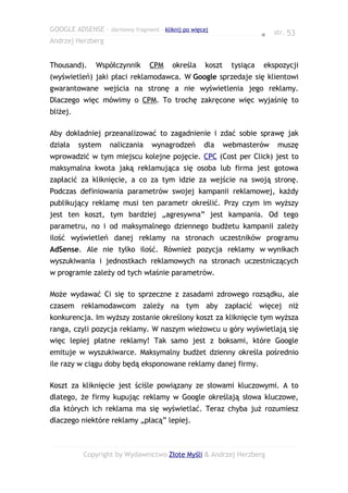 GOOGLE ADSENSE – darmowy fragment – kliknij po więcej
                                                                        ● str. 53
Andrzej Herzberg


Thousand).     Współczynnik      CPM     określa    koszt     tysiąca   ekspozycji
(wyświetleń) jaki płaci reklamodawca. W Google sprzedaje się klientowi
gwarantowane wejścia na stronę a nie wyświetlenia jego reklamy.
Dlaczego więc mówimy o CPM. To trochę zakręcone więc wyjaśnię to
bliżej.

Aby dokładniej przeanalizować to zagadnienie i zdać sobie sprawę jak
działa    system    naliczania    wynagrodzeń      dla      webmasterów     muszę
wprowadzić w tym miejscu kolejne pojęcie. CPC (Cost per Click) jest to
maksymalna kwota jaką reklamująca się osoba lub firma jest gotowa
zapłacić za kliknięcie, a co za tym idzie za wejście na swoją stronę.
Podczas definiowania parametrów swojej kampanii reklamowej, każdy
publikujący reklamę musi ten parametr określić. Przy czym im wyższy
jest ten koszt, tym bardziej „agresywna” jest kampania. Od tego
parametru, no i od maksymalnego dziennego budżetu kampanii zależy
ilość wyświetleń danej reklamy na stronach uczestników programu
AdSense. Ale nie tylko ilość. Również pozycja reklamy w wynikach
wyszukiwania i jednostkach reklamowych na stronach uczestniczących
w programie zależy od tych właśnie parametrów.

Może wydawać Ci się to sprzeczne z zasadami zdrowego rozsądku, ale
czasem reklamodawcom zależy na tym aby zapłacić więcej niż
konkurencja. Im wyższy zostanie określony koszt za kliknięcie tym wyższa
ranga, czyli pozycja reklamy. W naszym wieżowcu u góry wyświetlają się
więc lepiej płatne reklamy! Tak samo jest z boksami, które Google
emituje w wyszukiwarce. Maksymalny budżet dzienny określa pośrednio
ile razy w ciągu doby będą eksponowane reklamy danej firmy.

Koszt za kliknięcie jest ściśle powiązany ze słowami kluczowymi. A to
dlatego, że firmy kupując reklamy w Google określają słowa kluczowe,
dla których ich reklama ma się wyświetlać. Teraz chyba już rozumiesz
dlaczego niektóre reklamy „płacą” lepiej.



           Copyright by Wydawnictwo Złote Myśli & Andrzej Herzberg
 