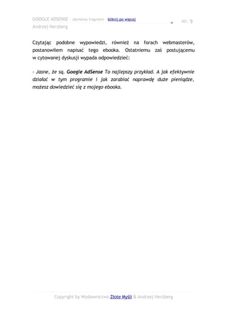 GOOGLE ADSENSE – darmowy fragment – kliknij po więcej                str. 9
                                                                ●
Andrzej Herzberg


Czytając podobne wypowiedzi, również na forach webmasterów,
postanowiłem napisać tego ebooka. Ostatniemu zaś postującemu
w cytowanej dyskusji wypada odpowiedzieć:

- Jasne, że są. Google AdSense To najlepszy przykład. A jak efektywnie
działać w tym programie i jak zarabiać naprawdę duże pieniądze,
możesz dowiedzieć się z mojego ebooka.




           Copyright by Wydawnictwo Złote Myśli & Andrzej Herzberg
 
