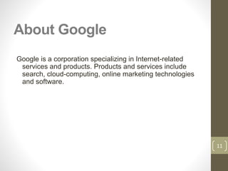 About Google
Google is a corporation specializing in Internet-related
services and products. Products and services include
search, cloud-computing, online marketing technologies
and software.
11
 