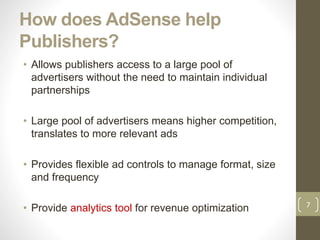 How does AdSense help
Publishers?
• Allows publishers access to a large pool of
advertisers without the need to maintain individual
partnerships
• Large pool of advertisers means higher competition,
translates to more relevant ads
• Provides flexible ad controls to manage format, size
and frequency
• Provide analytics tool for revenue optimization 7
 