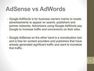 AdSense vs AdWords
• Google AdWords is for business owners mainly to create
advertisements to appear on search, publishers and
partner networks. Advertisers using Google AdWords pay
Google to increase traffic and conversions on their sites.
• Google AdSense on the other hand is a monetization tool
and is free for content providers and publishers that have
already generated significant traffic and want to monetize
that traffic.
9
 