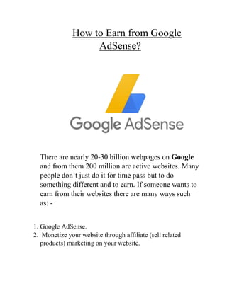 How to Earn from Google
AdSense?
There are nearly 20-30 billion webpages on Google
and from them 200 million are active websites. Many
people don’t just do it for time pass but to do
something different and to earn. If someone wants to
earn from their websites there are many ways such
as: -
1. Google AdSense.
2. Monetize your website through affiliate (sell related
products) marketing on your website.
 