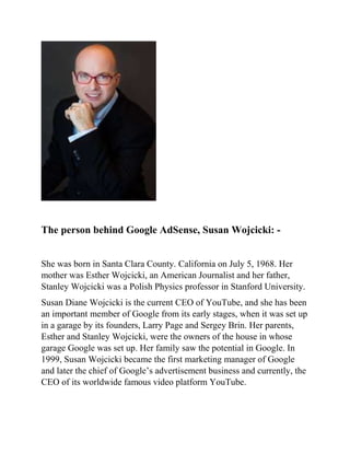 The person behind Google AdSense, Susan Wojcicki: -
She was born in Santa Clara County. California on July 5, 1968. Her
mother was Esther Wojcicki, an American Journalist and her father,
Stanley Wojcicki was a Polish Physics professor in Stanford University.
Susan Diane Wojcicki is the current CEO of YouTube, and she has been
an important member of Google from its early stages, when it was set up
in a garage by its founders, Larry Page and Sergey Brin. Her parents,
Esther and Stanley Wojcicki, were the owners of the house in whose
garage Google was set up. Her family saw the potential in Google. In
1999, Susan Wojcicki became the first marketing manager of Google
and later the chief of Google’s advertisement business and currently, the
CEO of its worldwide famous video platform YouTube.
 