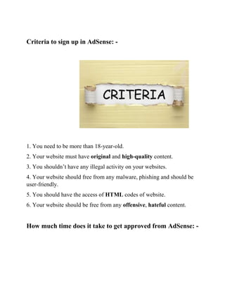 Criteria to sign up in AdSense: -
1. You need to be more than 18-year-old.
2. Your website must have original and high-quality content.
3. You shouldn’t have any illegal activity on your websites.
4. Your website should free from any malware, phishing and should be
user-friendly.
5. You should have the access of HTML codes of website.
6. Your website should be free from any offensive, hateful content.
How much time does it take to get approved from AdSense: -
 