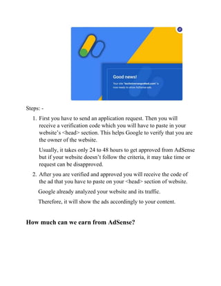 Steps: -
1. First you have to send an application request. Then you will
receive a verification code which you will have to paste in your
website’s <head> section. This helps Google to verify that you are
the owner of the website.
Usually, it takes only 24 to 48 hours to get approved from AdSense
but if your website doesn’t follow the criteria, it may take time or
request can be disapproved.
2. After you are verified and approved you will receive the code of
the ad that you have to paste on your <head> section of website.
Google already analyzed your website and its traffic.
Therefore, it will show the ads accordingly to your content.
How much can we earn from AdSense?
 