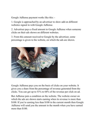 Google AdSense payment works like this: -
1. Google is approached by an advertiser to show add on different
websites signed in with Google AdSense.
2. Advertiser pays a fixed amount to Google AdSense when someone
clicks on their ads shown on different websites.
3. From this amount received to Google by the advertiser, some
percentage is given to the website, on which the ads are shown.
Google AdSense pays you on the basis of clicks on your website. It
gives you a share from the percentage of revenue generated from the
clicks. You can get up to 51% to 68% of the revenue per click on ad.
But AdSense puts a condition on the website. The website owner on
which the ads are shown starts earning when its revenue is more than
$100. If you’re earning less than $100 in the current month then Google
AdSense will send you the amount in the month when you have earned
more than $100.
 