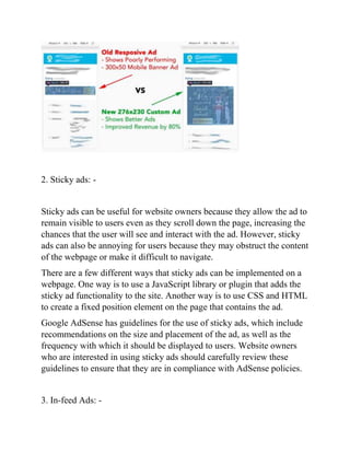 2. Sticky ads: -
Sticky ads can be useful for website owners because they allow the ad to
remain visible to users even as they scroll down the page, increasing the
chances that the user will see and interact with the ad. However, sticky
ads can also be annoying for users because they may obstruct the content
of the webpage or make it difficult to navigate.
There are a few different ways that sticky ads can be implemented on a
webpage. One way is to use a JavaScript library or plugin that adds the
sticky ad functionality to the site. Another way is to use CSS and HTML
to create a fixed position element on the page that contains the ad.
Google AdSense has guidelines for the use of sticky ads, which include
recommendations on the size and placement of the ad, as well as the
frequency with which it should be displayed to users. Website owners
who are interested in using sticky ads should carefully review these
guidelines to ensure that they are in compliance with AdSense policies.
3. In-feed Ads: -
 